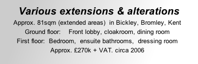 Various extensions & alterations Approx. 81sqm (extended areas)  in Bickley, Bromley, Kent Ground floor:    Front lobby, cloakroom, dining room   First floor:  Bedroom,  ensuite bathrooms,  dressing room  Approx. £270k + VAT. circa 2006